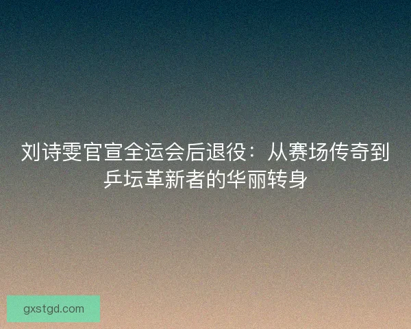 刘诗雯官宣全运会后退役：从赛场传奇到乒坛革新者的华丽转身