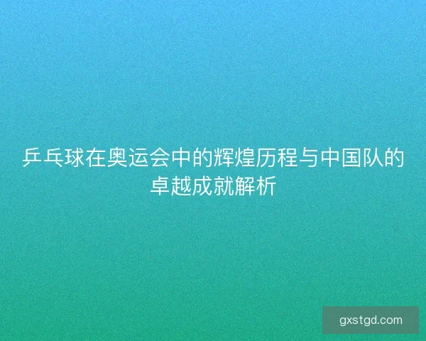 乒乓球在奥运会中的辉煌历程与中国队的卓越成就解析