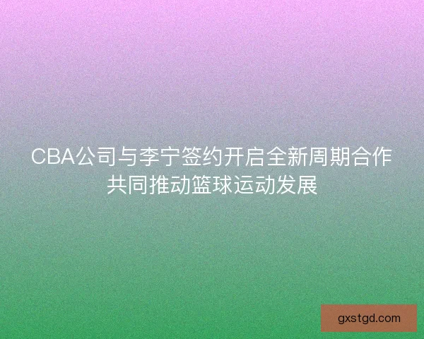 CBA公司与李宁签约开启全新周期合作共同推动篮球运动发展