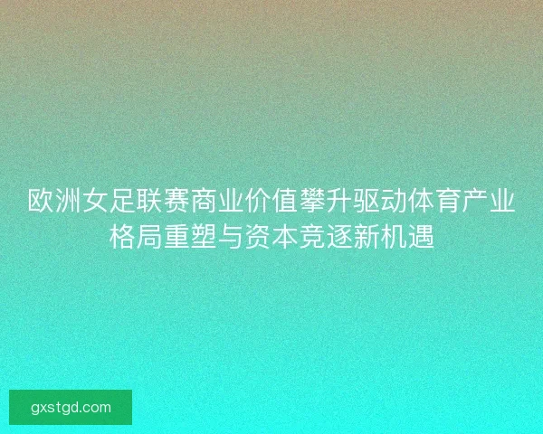 欧洲女足联赛商业价值攀升驱动体育产业格局重塑与资本竞逐新机遇