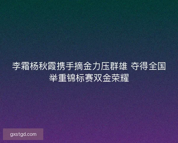李霜杨秋霞携手摘金力压群雄 夺得全国举重锦标赛双金荣耀