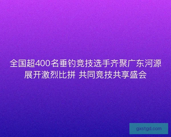 全国超400名垂钓竞技选手齐聚广东河源展开激烈比拼 共同竞技共享盛会