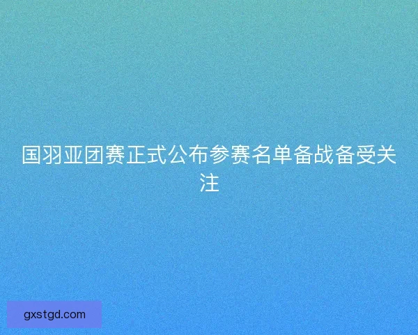 国羽亚团赛正式公布参赛名单备战备受关注